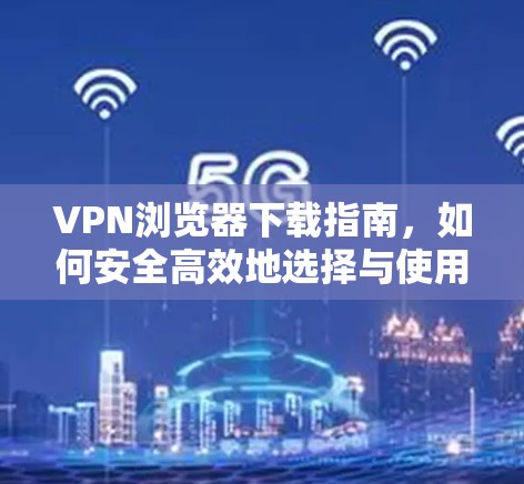VPN浏览器下载指南，如何安全高效地选择与使用