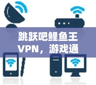 跳跃吧鲤鱼王VPN,游戏通信技术背后的奥秘 跳跃吧鲤鱼王VPN,游戏通信技术背后的奥秘
