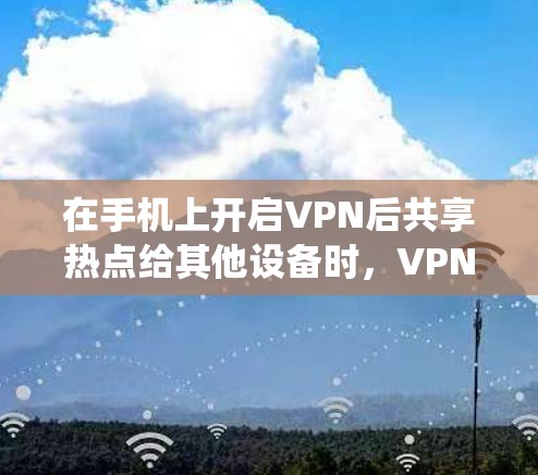 在手机上开启VPN后共享热点给其他设备时，VPN的连接效果取决于具体操作方式和系统限制。以下是关键点分析和注意事项