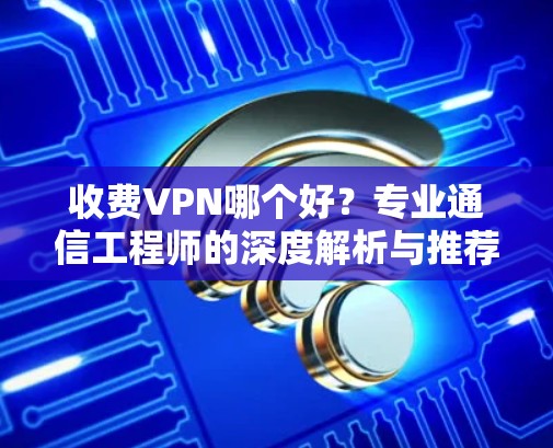 收费VPN哪个好？专业通信工程师的深度解析与推荐